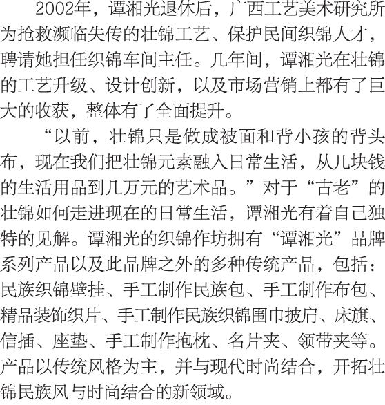 2002年，谭湘光退休后，广西工艺美术研究所为抢救濒临失传的壮锦工艺、保护民间织锦人才，聘请她担任织锦车间主任。几年间，谭湘光在壮锦的工艺升级、设计创新，以及市场营销上都有了巨大的收获，整体有了全面提升。 “以前，壮锦只是做成被面和背...