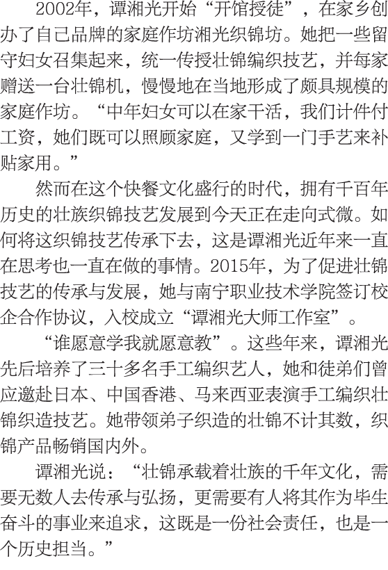 2002年，谭湘光开始“开馆授徒”，在家乡创办了自己品牌的家庭作坊湘光织锦坊。她把一些留守妇女召集起来，统一传授壮锦编织技艺，并每家赠送一台壮锦机，慢慢地在当地形成了颇具规模的家庭作坊。“中年妇女可以在家干活，我们计件付工资，她们既可...