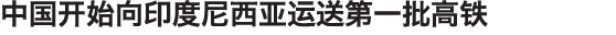 中国开始向印度尼西亚运送第一批高铁