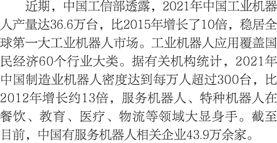 近期，中国工信部透露，2021年中国工业机器人产量达36.6万台，比2015年增长了10倍，稳居全球第一大工业机器人市场。工业机器人应用覆盖国民经济60个行业大类。据有关机构统计，2021年中国制造业机器人密度达到每万人超过300台，...