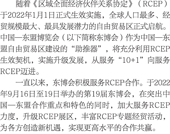 随着《区域全面经济伙伴关系协定》（RCEP）于2022年1月1日正式生效实施，全球人口最多、经贸规模最大、最具发展潜力的自由贸易区正式启航。中国—东盟博览会（以下简称东博会）作为中国—东盟自由贸易区建设的“助推器”，将充分利用RCEP...