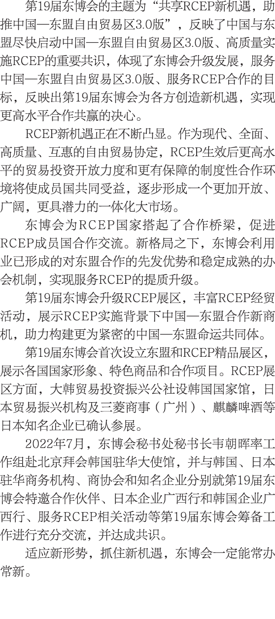第19届东博会的主题为“共享RCEP新机遇，助推中国—东盟自由贸易区3.0版”，反映了中国与东盟尽快启动中国—东盟自由贸易区3.0版、高质量实施RCEP的重要共识，体现了东博会升级发展，服务中国—东盟自由贸易区3.0版、服务RCEP合...