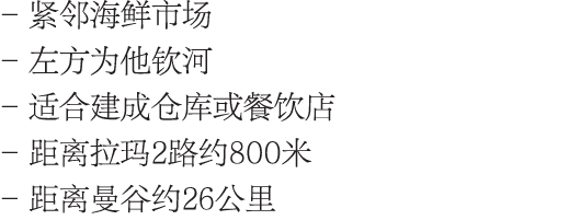 - 紧邻海鲜市场 - 左方为他钦河 - 适合建成仓库或餐饮店 - 距离拉玛2路约800米 - 距离曼谷约26公里
